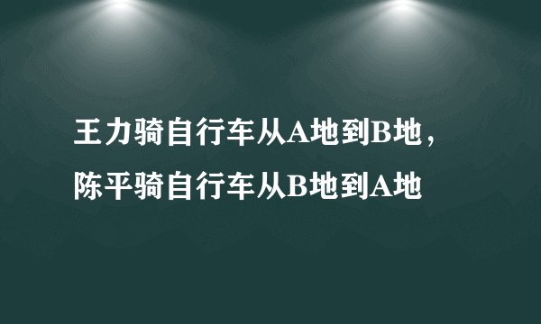 王力骑自行车从A地到B地，陈平骑自行车从B地到A地