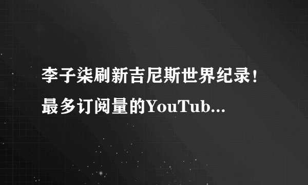 李子柒刷新吉尼斯世界纪录！最多订阅量的YouTube中文频道