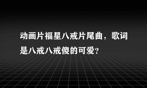动画片福星八戒片尾曲,歌词是八戒八戒傻的可爱?