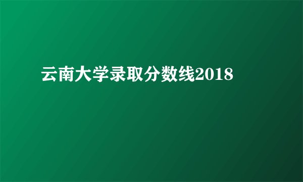 云南大学录取分数线2018