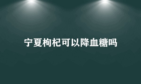 宁夏枸杞可以降血糖吗