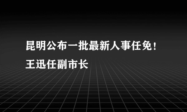 昆明公布一批最新人事任免！王迅任副市长