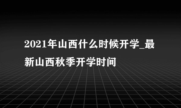 2021年山西什么时候开学_最新山西秋季开学时间
