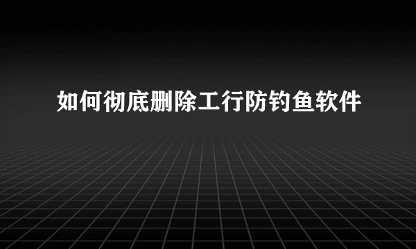 如何彻底删除工行防钓鱼软件