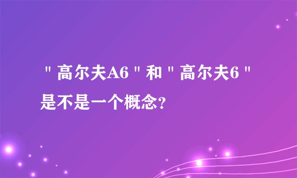 ＂高尔夫A6＂和＂高尔夫6＂是不是一个概念？
