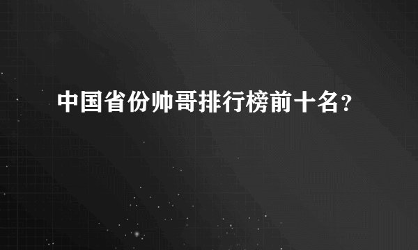 中国省份帅哥排行榜前十名？
