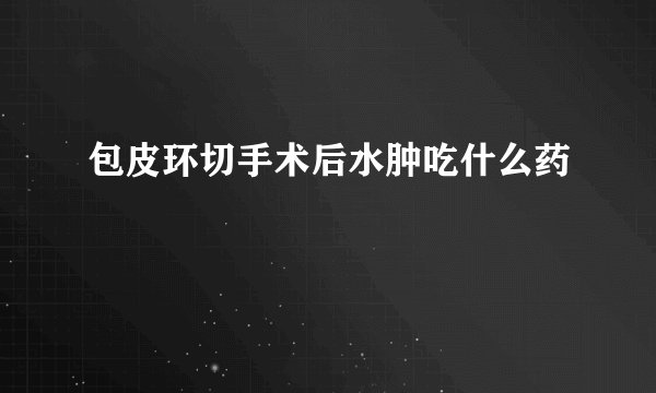 包皮环切手术后水肿吃什么药