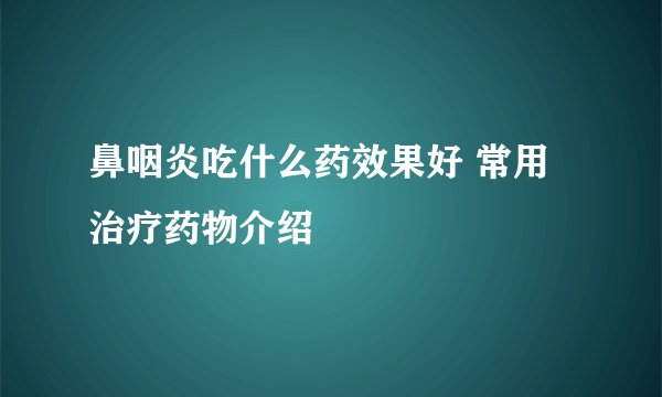 鼻咽炎吃什么药效果好 常用治疗药物介绍
