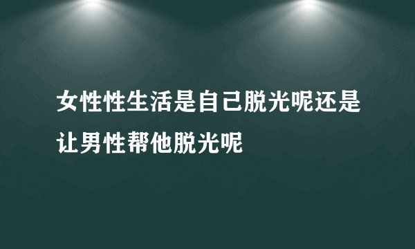 女性性生活是自己脱光呢还是让男性帮他脱光呢