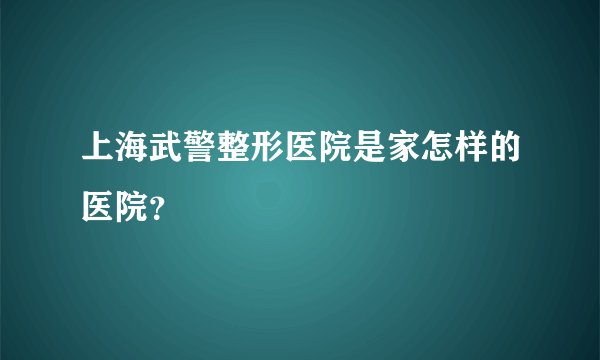 上海武警整形医院是家怎样的医院？