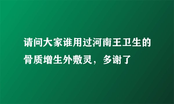 请问大家谁用过河南王卫生的骨质增生外敷灵，多谢了