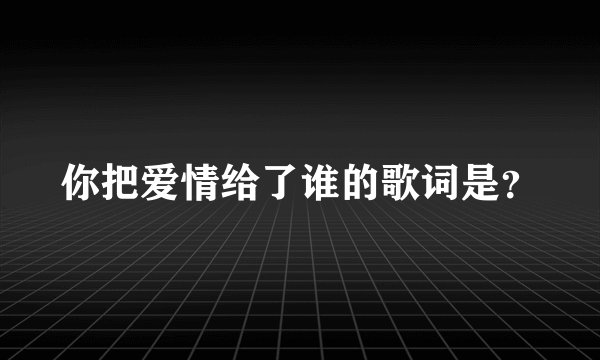 你把爱情给了谁的歌词是？