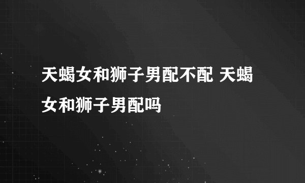 天蝎女和狮子男配不配 天蝎女和狮子男配吗