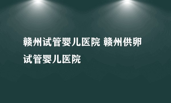 赣州试管婴儿医院 赣州供卵试管婴儿医院