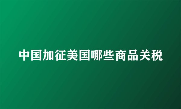 中国加征美国哪些商品关税