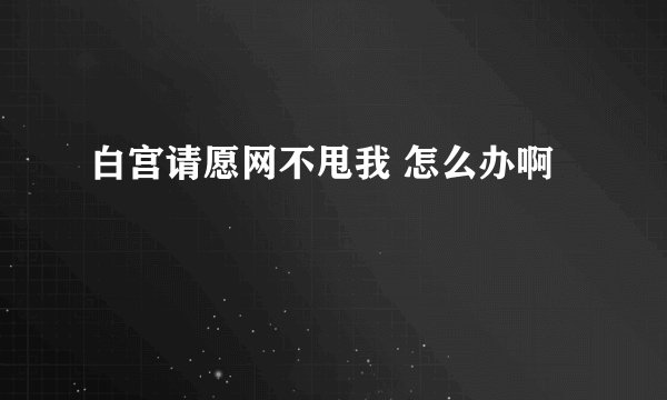 白宫请愿网不甩我 怎么办啊