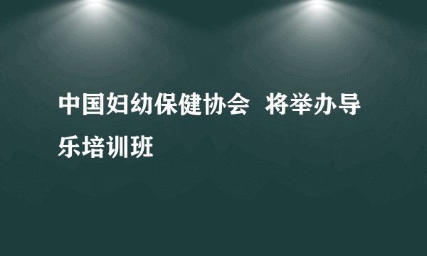 中国妇幼保健协会  将举办导乐培训班