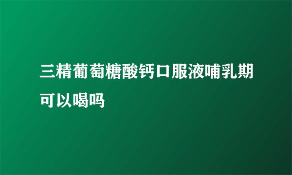 三精葡萄糖酸钙口服液哺乳期可以喝吗