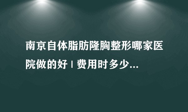 南京自体脂肪隆胸整形哪家医院做的好 | 费用时多少_注射自体脂肪隆胸注射三次多少钱