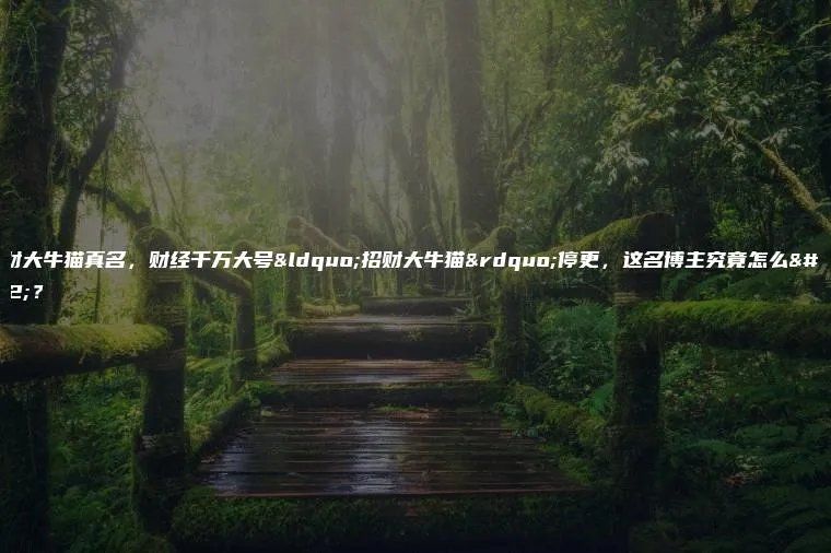 招财大牛猫真名，财经千万大号“招财大牛猫”停更，这名博主究竟怎么了？