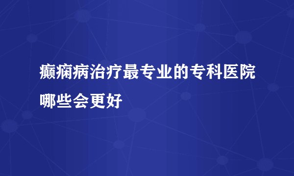 癫痫病治疗最专业的专科医院哪些会更好