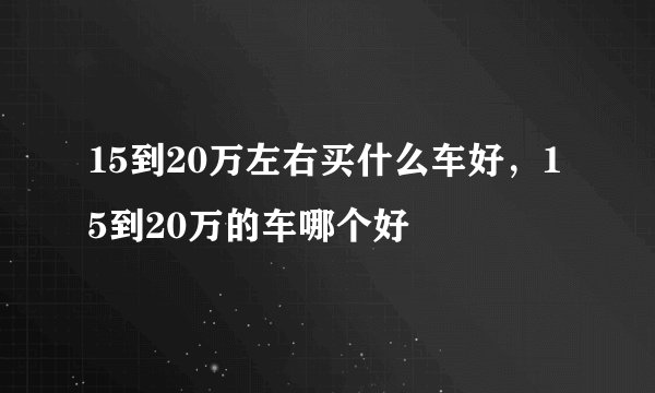 15到20万左右买什么车好，15到20万的车哪个好