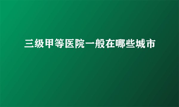 三级甲等医院一般在哪些城市