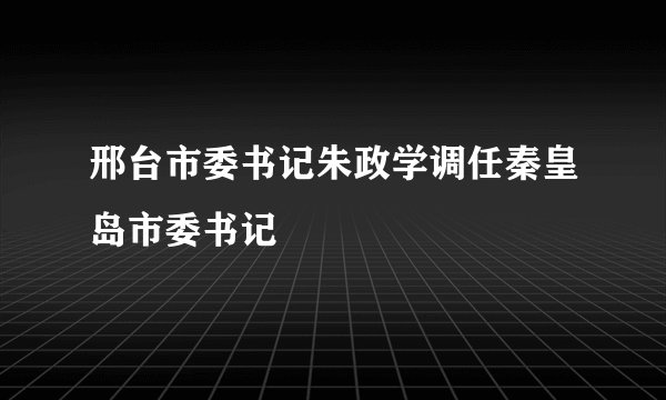邢台市委书记朱政学调任秦皇岛市委书记