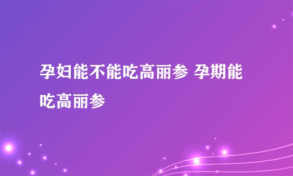孕妇能不能吃高丽参 孕期能吃高丽参