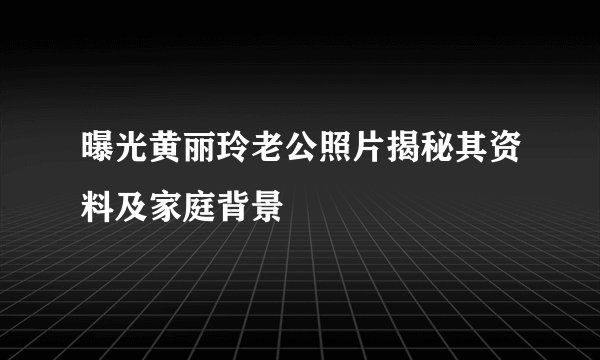 曝光黄丽玲老公照片揭秘其资料及家庭背景