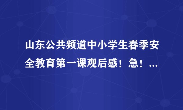 山东公共频道中小学生春季安全教育第一课观后感！急！急！急！