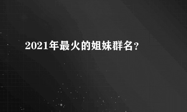 2021年最火的姐妹群名?