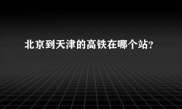 北京到天津的高铁在哪个站？
