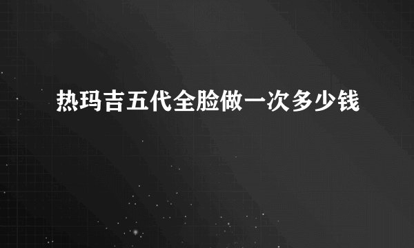 热玛吉五代全脸做一次多少钱
