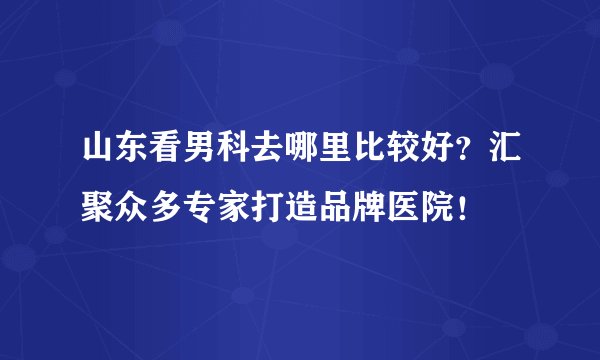 山东看男科去哪里比较好?汇聚众多专家打造品牌医院!