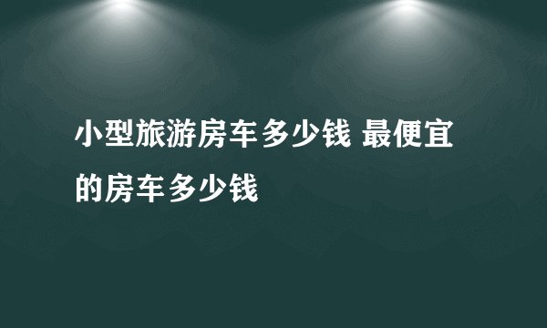 小型旅游房车多少钱 最便宜的房车多少钱