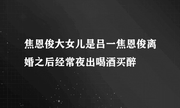 焦恩俊大女儿是吕一焦恩俊离婚之后经常夜出喝酒买醉
