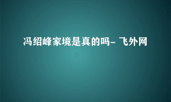 冯绍峰家境是真的吗- 飞外网