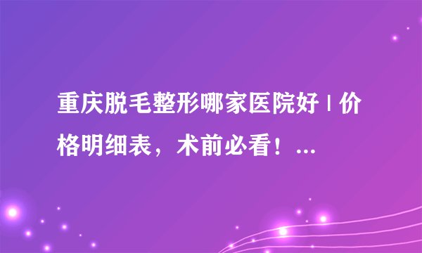 重庆脱毛整形哪家医院好 | 价格明细表,术前必看!_脱毛副作用?