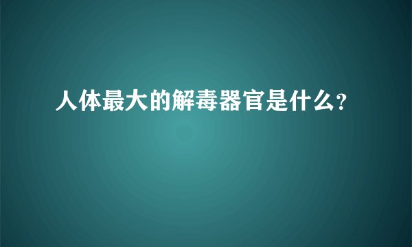 人体最大的解毒器官是什么？