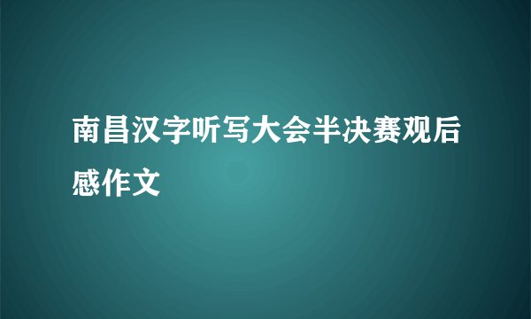 南昌汉字听写大会半决赛观后感作文