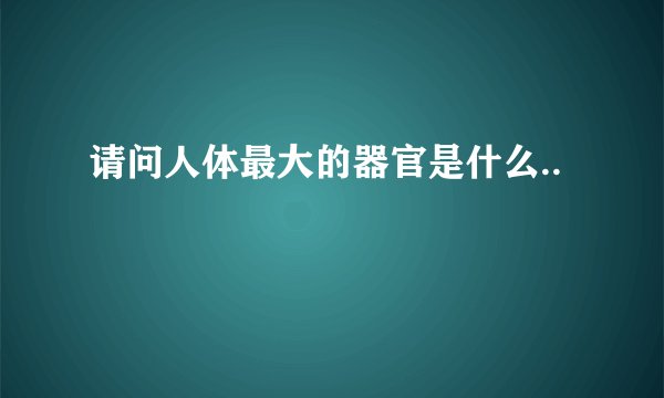 请问人体最大的器官是什么..