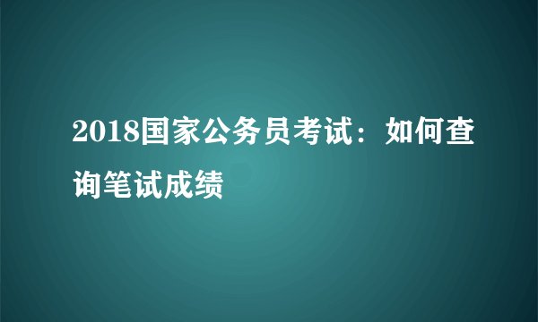 2018国家公务员考试：如何查询笔试成绩
