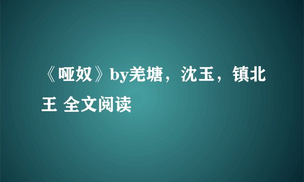 《哑奴》by羌塘，沈玉，镇北王 全文阅读