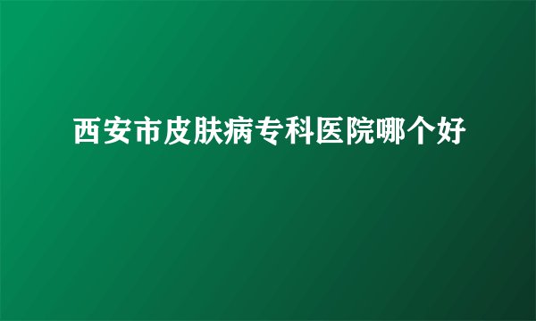 西安市皮肤病专科医院哪个好