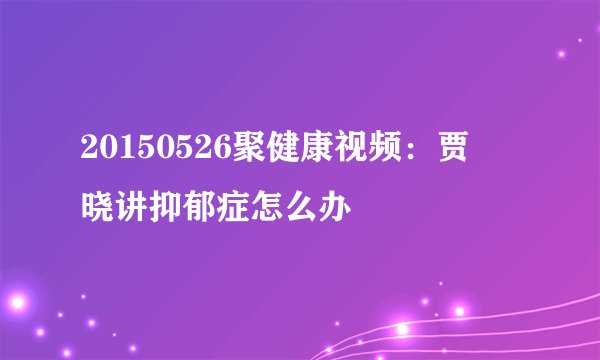 20150526聚健康视频:贾竑晓讲抑郁症怎么办