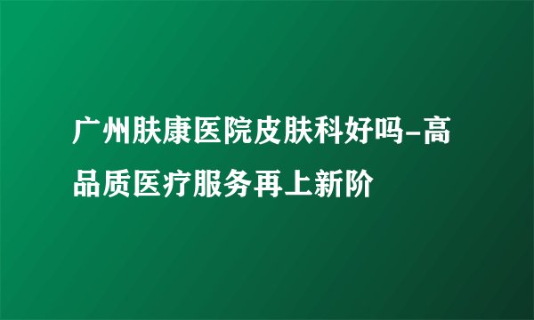 广州肤康医院皮肤科好吗-高品质医疗服务再上新阶