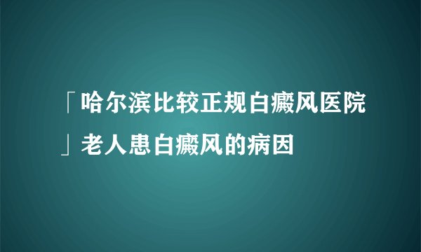 「哈尔滨比较正规白癜风医院」老人患白癜风的病因