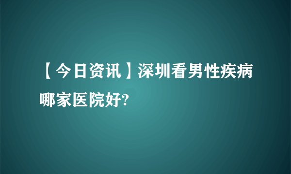 【今日资讯】深圳看男性疾病哪家医院好?