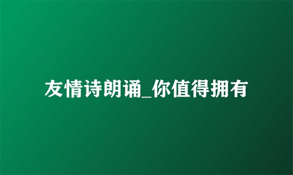 友情诗朗诵_你值得拥有